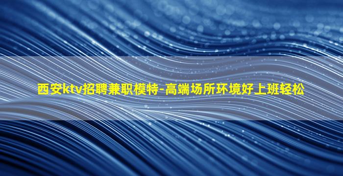 西安ktv招聘兼职模特-高端场所环境好上班轻松